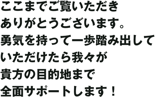 ここまでご覧いただきありがとうございます。勇気を持って一歩踏み出していただけたら我々が貴方の目的地まで全面サポートします！